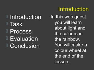 Introduction
 Introduction
 Task
 Process
 Evaluation
 Conclusion
In this web quest
you will learn
about light and
the colours in
the rainbow.
You will make a
colour wheel at
the end of the
lesson.
 