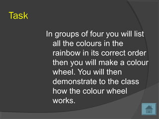 Task
In groups of four you will list
all the colours in the
rainbow in its correct order
then you will make a colour
wheel. You will then
demonstrate to the class
how the colour wheel
works.
 