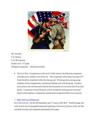 Mr. Timothy <br />U.S. History<br />Civil War Section<br />Grade Level: 11th grade<br />Webquest assignment – 100 points possible<br />The Civil War:  In conjunction with our Civil War section, the following assignment will help you to solidify event of the war.  This assignment will be done in groups of 3-4 and should be completed within this class period.  Divide questions among group members, do the assigned tasks, and discuss findings your with the group.  Combine your answers into one document and turn that document in to me at the end of our class period.  A maximum of ten (10) points will be awarded for each question answered based on thoroughness, completeness and personal insight described in your answers. <br />,[object Object],Go to this web site.  On the left hand panel, go to “Causes of the War”.  Read this page and write at least one (1) paragraph listing and explaining at least two (2) causes of the war that you think were the most important mentioned on this page.<br />,[object Object],Go to this web site.  List the order and date of the first six (6) states that seceded from the United States of America (Union).  Also list the name and date of the last state to secede.<br />,[object Object],Complete all the following tasks.<br />,[object Object]