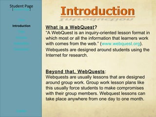 Student Page
 [Teacher Page]


     Title
 Introduction
                  What is a WebQuest ?
     Task         “A WebQuest is an inquiry-oriented lesson format in
   Process        which most or all the information that learners work
  Evaluation      with comes from the web.” (www.webquest.org).
  Conclusion      Webquests are designed around students using the
                  Internet for research.


                  Beyond that, WebQuests :
                  Webquests are usually lessons that are designed
                  around group work. Group work lesson plans like
                  this usually force students to make compromises
                  with their group members. Webquest lessons can
                  take place anywhere from one day to one month.

    Credits
 