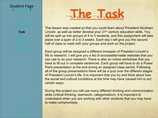 Student Page
 [Teacher Page]


     Title
 Introduction
                  This lesson was created so that you could learn about President Abraham
     Task         Lincoln, as well as better develop your 21 st century education skills. You
                  will be split up into groups of 4 to 5 students, and this assignment will take
   Process
                  place over a span of 2 to 3 weeks. Each day I will give you the second
  Evaluation      half of class to meet with your groups and work on the project.
  Conclusion
                  Each group will be assigned a different timespan of President Lincoln’s
                  life to research. I will give you a list of acceptable/viable websites that you
                  can use to do your research. There is also an online worksheet that you
                  have to fill out in complete sentences. Each group will have to do a Power
                  Point presentation at the end during an assigned class period. Following
                  all of the group presentations there will be a quiz over the different stages
                  of President Lincoln’s life. It is important that you try and think about how
                  the social and cultural conditions at the time may have caused him to act
                  certain ways.

                  During this project you will use many different thinking and communication
                  skills (critical thinking, teamwork, categorization). It is important to
                  understand when you are working with other students that you may have
                  to make compromises.

    Credits
 