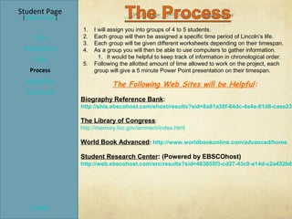 Student Page
 [Teacher Page]

                  1.   I will assign you into groups of 4 to 5 students.
     Title        2.   Each group will then be assigned a specific time period of Lincoln’s life.
                  3.   Each group will be given different worksheets depending on their timespan.
 Introduction     4.   As a group you will then be able to use computers to gather information.
     Task                1. It would be helpful to keep track of information in chronological order.
                  5.   Following the allotted amount of time allowed to work on the project, each
   Process             group will give a 5 minute Power Point presentation on their timespan.
  Evaluation
                              The Following Web Sites will be Helpful:
  Conclusion
                  Biography Reference Bank:
                  http://ehis.ebscohost.com/ehost/results?sid=8a81a38f-64dc-4a4a-81d8-caee23

                  The Library of Congress:
                  http://memory.loc.gov/ammem/index.html

                  World Book Advanced: http://www.worldbookonline.com/advanced/home

                  Student Research Center: (Powered by EBSCOhost)
                  http://web.ebscohost.com/src/results?sid=483855f3-cd27-43c0-a14d-c2a452b80




    Credits
 