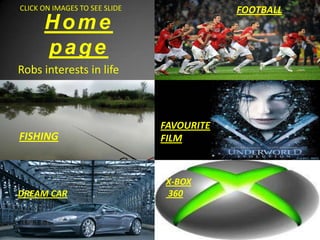 CLICK ON IMAGES TO SEE SLIDE               FOOTBALL
      Home
      page
Robs interests in life



                               FAVOURITE
FISHING                        FILM



                               X-BOX
                               360
DREAM CAR
 
