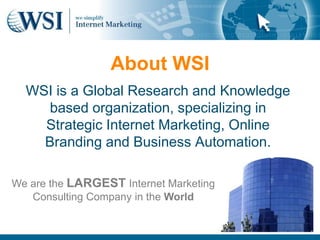 About WSI	WSI is a Global Research and Knowledge based organization, specializing in Strategic Internet Marketing, Online Branding and Business Automation.We are the LARGESTInternet Marketing  Consulting Company in the World
