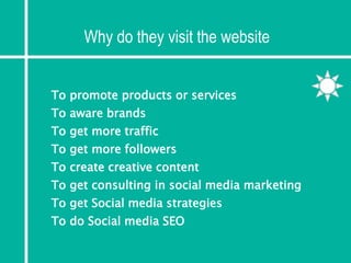 Why do they visit the website
To get Social media strategies
To do Social media SEO
To promote products or services
To aware brands
To get more traffic
To get more followers
To create creative content
To get consulting in social media marketing
 