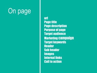 On page
url
Page title
Page description
Purpose of page
Target audience
Marketing campaign
Target keywords
Header
Sub header
Images
Internal links
Call to action
 