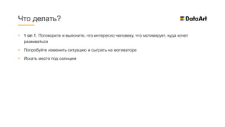 • 1 on 1. Поговорите и выясните, что интересно человеку, что мотивирует, куда хочет
развиваться
• Попробуйте изменить ситуацию и сыграть на мотиваторе
• Искать место под солнцем
Что делать?
 