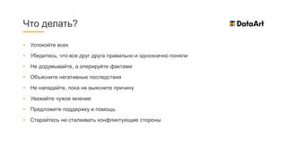 • Успокойте всех
• Убедитесь, что все друг друга правильно и однозначно поняли
• Не додумывайте, а оперируйте фактами
• Объясните негативные последствия
• Не нападайте, пока не выясните причину
• Уважайте чужое мнение
• Предложите поддержку и помощь
• Старайтесь не сталкивать конфликтующие стороны
Что делать?
 