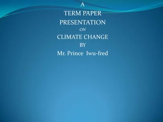 A
TERM PAPER
PRESENTATION
ON
CLIMATE CHANGE
BY
Mr. Prince Iwu-fred
 