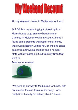 On my Weekend I went to Melbourne for lunch.


At 9:00 Sunday morning I got picked up from
Mums house to go see my Grandma and
Grandpa in Melbourne with my Dad. At home I
found some presents waiting for me at home,
there was a Boston Celtics hat, an Indiana Jones
poster from Universal studios and a number
plate with my name on it. All from my Gran that
went to
America for 4 weeks.




We were on our way to Melbourne for lunch, with
my sister in the car it was rather noisy. I was
really tired I nearly fell asleep about 5 times.
 