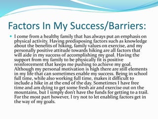 Factors In My Success/Barriers:
 I come from a healthy family that has always put an emphasis on
physical activity. Having predisposing factors such as knowledge
about the benefits of hiking, family values on exercise, and my
personally positive attitude towards hiking are all factors that
will aide in my success of accomplishing my goal. Having the
support from my family to be physically fit is positive
reinforcement that keeps me pushing to achieve my goal.
Although my personal motivation is high there are still elements
in my life that can sometimes enable my success. Being in school
full time, while also working full time, makes it difficult to
include a hike in at the end of the day. Sometimes I have free
time and am dying to get some fresh air and exercise out on the
mountains, but I simply don’t have the funds for getting to a trail.
For the most part however, I try not to let enabling factors get in
the way of my goals.
 