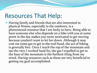 Resources That Help:
 Having family and friends that are also interested in
physical fitness, especially in the outdoors, is a
phenomenal resource that I am lucky to have. Being able to
have someone else who depends on a hike with you at some
point in the day makes you more motivated to get moving
because youdon’t want to let her down. Although it may
cost me some gas to get to the trail head, the act of hiking
is generally free. Once I reach the top of the mountain and
see the view I worked hard for, the gas I expelled to get to
the base of the mountain is the furthest thing from my
mind. Having resources such as these are very beneficial to
getting my goal accomplished.
 
