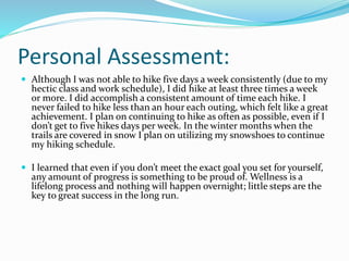 Personal Assessment:
 Although I was not able to hike five days a week consistently (due to my
hectic class and work schedule), I did hike at least three times a week
or more. I did accomplish a consistent amount of time each hike. I
never failed to hike less than an hour each outing, which felt like a great
achievement. I plan on continuing to hike as often as possible, even if I
don’t get to five hikes days per week. In the winter months when the
trails are covered in snow I plan on utilizing my snowshoes to continue
my hiking schedule.
 I learned that even if you don’t meet the exact goal you set for yourself,
any amount of progress is something to be proud of. Wellness is a
lifelong process and nothing will happen overnight; little steps are the
key to great success in the long run.
 