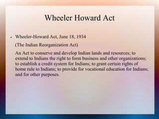 Wheeler Howard Act
 Wheeler-Howard Act, June 18, 1934
(The Indian Reorganization Act)
An Act to conserve and develop Indian lands and resources; to
extend to Indians the right to form business and other organizations;
to establish a credit system for Indians; to grant certain rights of
home rule to Indians; to provide for vocational education for Indians;
and for other purposes.
 