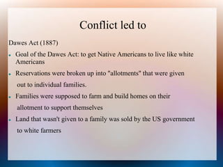 Conflict led to
Dawes Act (1887)
 Goal of the Dawes Act: to get Native Americans to live like white
Americans
 Reservations were broken up into "allotments" that were given
out to individual families.
 Families were supposed to farm and build homes on their
allotment to support themselves
 Land that wasn't given to a family was sold by the US government
to white farmers
 