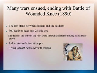 Many wars ensued, ending with Battle of
Wounded Knee (1890)
 The last stand between Indians and the soldiers
 300 Natives dead and 25 soldiers.
The dead of the tribe of Big Foot were thrown unceremoniously into a mass
grave
 Indian Assimilation attempts
Trying to teach “white ways” to Indians
 