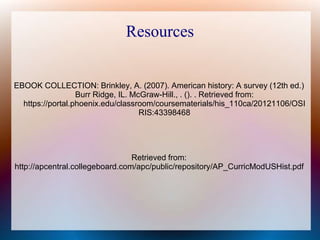 Resources
EBOOK COLLECTION: Brinkley, A. (2007). American history: A survey (12th ed.)
Burr Ridge, IL. McGraw-Hill., . (). . Retrieved from:
https://portal.phoenix.edu/classroom/coursematerials/his_110ca/20121106/OSI
RIS:43398468
Retrieved from:
http://apcentral.collegeboard.com/apc/public/repository/AP_CurricModUSHist.pdf
 