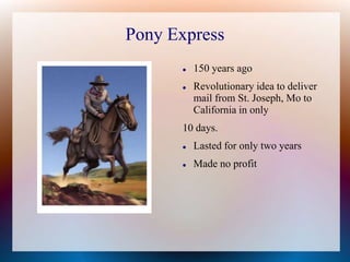 Pony Express
 150 years ago
 Revolutionary idea to deliver
mail from St. Joseph, Mo to
California in only
10 days.
 Lasted for only two years
 Made no profit
 