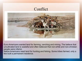Conflict
Euro-Americans wanted land for farming, ranching and mining. The believe that
uncultivated land is wasteful and often believed that non-white and non-christian
people were inferior.
Native Americans need land for hunting and fishing. Some tribes farmed, only a
few built a permanent residence.
 
