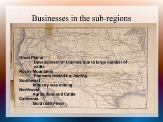 Businesses in the sub-regions
Great Plains
Development of ranches due to large number of
cattle
Rocky Mountains
Pioneers traded fur, mining
Southwest
Industry was mining
Northwest
Agriculture and Cattle
California
Gold rush Fever
 