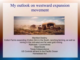 My outlook on westward expansion
movement
Manifest Destiny
Cotton Farms expanding (Cotton Gin) in the South, ranching,farming, as well as
mining in the mid-west and far west gold mining
Railroads / Locomotives
Steamboats
Texas Independence
US Controls all land to the Pacific Ocean
Homestead Act
 