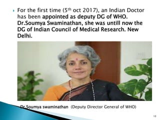  For the first time (5th oct 2017), an Indian Doctor
has been appointed as deputy DG of WHO.
Dr.Soumya Swaminathan, she was untill now the
DG of Indian Council of Medical Research. New
Delhi.
10
Dr.Soumya swaminathan (Deputy Director General of WHO)
 