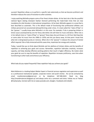 succeed. Repetition allows us to perform a specific task extensively so that we become proficient and
therefore reduces the costs of transition to other activities.
I enjoy watching Michelle prepare some of her finest chicken dishes. At her best she is like the youthful
national figure skating champion Kaetlyn Osmond performing the triple-triple tricks that are now
mandatory for elite females in international competitions. At her best, Michelle appears in a zone that is
best described as automatic. This is the default mode of functioning that professional athletes and
military personnel are accustomed whenperforming under stress. It is best called the "state of flow" or
the "groove." I usually know when Michelle is in this zone. For example, if she is preparing chicken in
lemon sauce accompanied by one her fancy side dishes she will listen to music and dance. When she is
in her default more or “state of flow” or “groove” these days she just throws in a CD from Nat King Cole
or some other hit music from the 1960s or 1970s and she just dance away. At that point I know that
what she is doing based purely on memory. When she in the “groove” it reduces the amount of mental
effort required. She is fully immersed and this saves time, maximizes her energy and creativity.
Today, I would like you to think about Michelle and her plethora of chicken dishes and the benefits of
repetition to achieving your goals and success. Remember, repetition lubricates creativity, increases
capacity, and helps develop effective working patterns that result in higher efficiency. No matter what
your goals be sure to reap the benefits of repetition. Repetition increases proficiency, save time when
transitioning to other tasks and enhance your efficiency.

What tasks do you repeat frequently? Does repetition help you achieve your goals?

Mark McKenzie is a leading Subject Matter Expert in financial services regulation and supervision as well
as a professional motivational speaker, corporate trainer and youth mentor. He can be contacted by
email mastbmckenzie@gmail.com or by telephone 647-406-4622. Read my blog
http://mastbmckenzie.blogspot.ca/ and always write me a comment and share. Follow me on Twitter
@mackynacky. Connect with me on www.youtube.com, Google+, Facebook and Linkedin.

 
