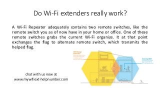 Do Wi-Fi extenders really work?
A Wi-Fi Repeater adequately contains two remote switches, like the
remote switch you as of now have in your home or office. One of these
remote switches grabs the current Wi-Fi organize. It at that point
exchanges the flag to alternate remote switch, which transmits the
helped flag.
chat with us now at
www.mywifiext-helpnumber.com
 