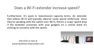 Does a Wi-Fi extender increase speed?
Furthermore, it's quick in transmission capacity terms. An extender
that utilizes Wi-Fi will typically observe some speed misfortune. Since
they're speaking with the switch over Wi-Fi, there's a major speed drop
if the extender converses with your gadgets on a similar band it's
utilizing to converse with the switch.
chat with us now at
www.mywifiext-helpnumber.com
 