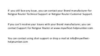 If you still face any Issue, you can contact your Brand manufacturer for
Netgear Router Technical Support or Netgear Router Customer Support.
If you can’t resolve your Issues with your Brand manufacturer, you can
contact Support For Netgear Router at www.mywifiext-helpnumber.com
You can contact using chat support or drop a mail at info@mywifiext-
helpnumber.com
 
