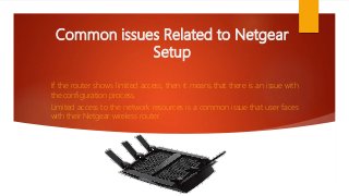 Common issues Related to Netgear
Setup
If the router shows limited access, then it means that there is an issue with
the configuration process.
Limited access to the network resources is a common issue that user faces
with their Netgear wireless router.