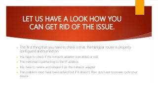 LET US HAVE A LOOK HOW YOU
CAN GET RID OF THE ISSUE.
This first thing that you have to check is that, the Netgear router is properly
configured and turned on.
You have to check if the network adapter is enabled or not.
The next step is pertaining to the IP address.
You have to renew and release it on the network adapter.
The problem must have been solved but if it doesn’t, then you have to power cycle your
device.