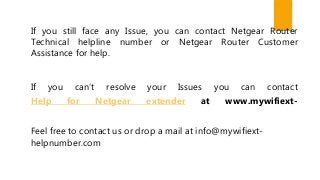 If you still face any Issue, you can contact Netgear Router
Technical helpline number or Netgear Router Customer
Assistance for help.
If you can’t resolve your Issues you can contact
Help for Netgear extender at www.mywifiext-
Feel free to contact us or drop a mail at info@mywifiext-
helpnumber.com