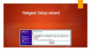 Netgear Setup wizard
TO GAIN ACCESS INTO NETGEAR WIRELESS ROUTER, YOU NEED TO
CHECK THE STEPS PERTAINING TO IP ADDRESS CONFIGURATION.
 