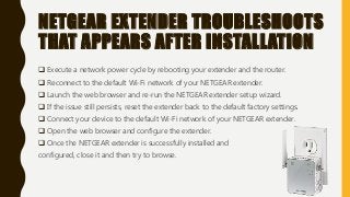NETGEAR EXTENDER TROUBLESHOOTS
THAT APPEARS AFTER INSTALLATION
 Execute a network power cycle by rebooting your extender and the router.
 Reconnect to the default Wi-Fi network of your NETGEAR extender.
 Launch the web browser and re-run the NETGEAR extender setup wizard.
 If the issue still persists, reset the extender back to the default factory settings.
 Connect your device to the default Wi-Fi network of your NETGEAR extender.
 Open the web browser and configure the extender.
 Once the NETGEAR extender is successfully installed and
configured, close it and then try to browse.
 