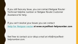 If you still face any Issue, you can contact Netgear Router
Technical helpline number or Netgear Router Customer
Assistance for help.
If you can’t resolve your Issues you can contact
Help for Netgear router at www.mywifiext-helpnumber.com
Feel free to contact us or drop a mail at info@mywifiext-
helpnumber.com
 