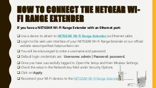HOW TO CONNECT THE NETGEAR WI-
FI RANGE EXTENDER
 Use a device to attach to NETGEAR Wi-Fi Range Extender via Ethernet cable.
 Login to the web user interface of your NETGEAR Wi-Fi Range Extender at our official
website www.mywifiext-helpnumber.com
 You will be encouraged to enter a username and password.
 Default login credentials are: Username: admin | Password: password.
 Once you have successfully logged in, Open the Setup and then Wireless Settings.
 Check the value in the Network key field under Security Options.
 Click on Apply.
 Reconnect your Wi-Fi devices to the NETGEAR Wi-Fi Range Extender
If you have a NETGEAR Wi-Fi Range Extender with an Ethernet port:
 