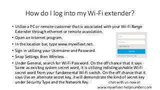 How do I log into my Wi-Fi extender?
• Utilize a PC or remote customer that is associated with your Wi-Fi Range
Extender through ethernet or remote association.
• Open an Internet program.
• In the location bar, type www.mywifiext.net.
• Sign in utilizing your Username and Password.
• Snap Settings then Wireless.
• Under General, search for Wi-Fi Password. On the off chance that it says
Same as existing system secret word, it is utilizing indistinguishable Wi-Fi
secret word from your fundamental Wi-Fi switch. On the off chance that it
says Use an alternate secret key, it will demonstrate the kind of secret key
under Security Type and the Network Key. chat with us now at
www.mywifiext-helpnumber.com
 