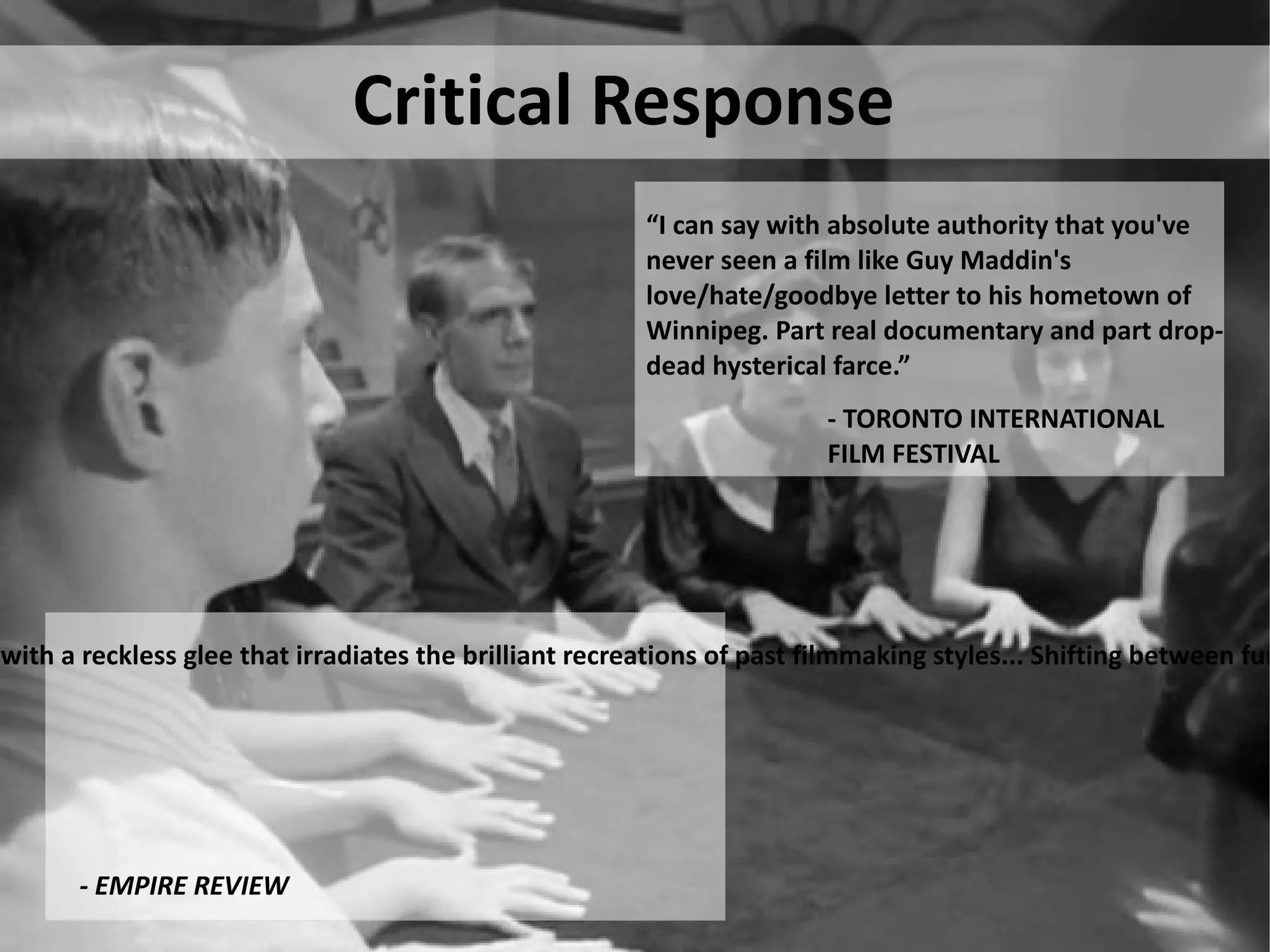 Critical Response “ I can say with absolute authority that you've never seen a film like Guy Maddin's   love/hate/goodbye letter to his hometown of Winnipeg. Part real documentary and part   drop-dead hysterical farce.” - EMPIRE REVIEW - TORONTO INTERNATIONAL FILM FESTIVAL “ Guy Maddin is cinema’s master pasticheur and he’s on wondrous form in this ‘docu-fantasia’ that blends fact and diction with a reckless glee that irradiates the brilliant recreations of past filmmaking styles... Shifting between fury, regret, and nostalgia, this reverie is as witty and moving as it’s visually dazling.” 