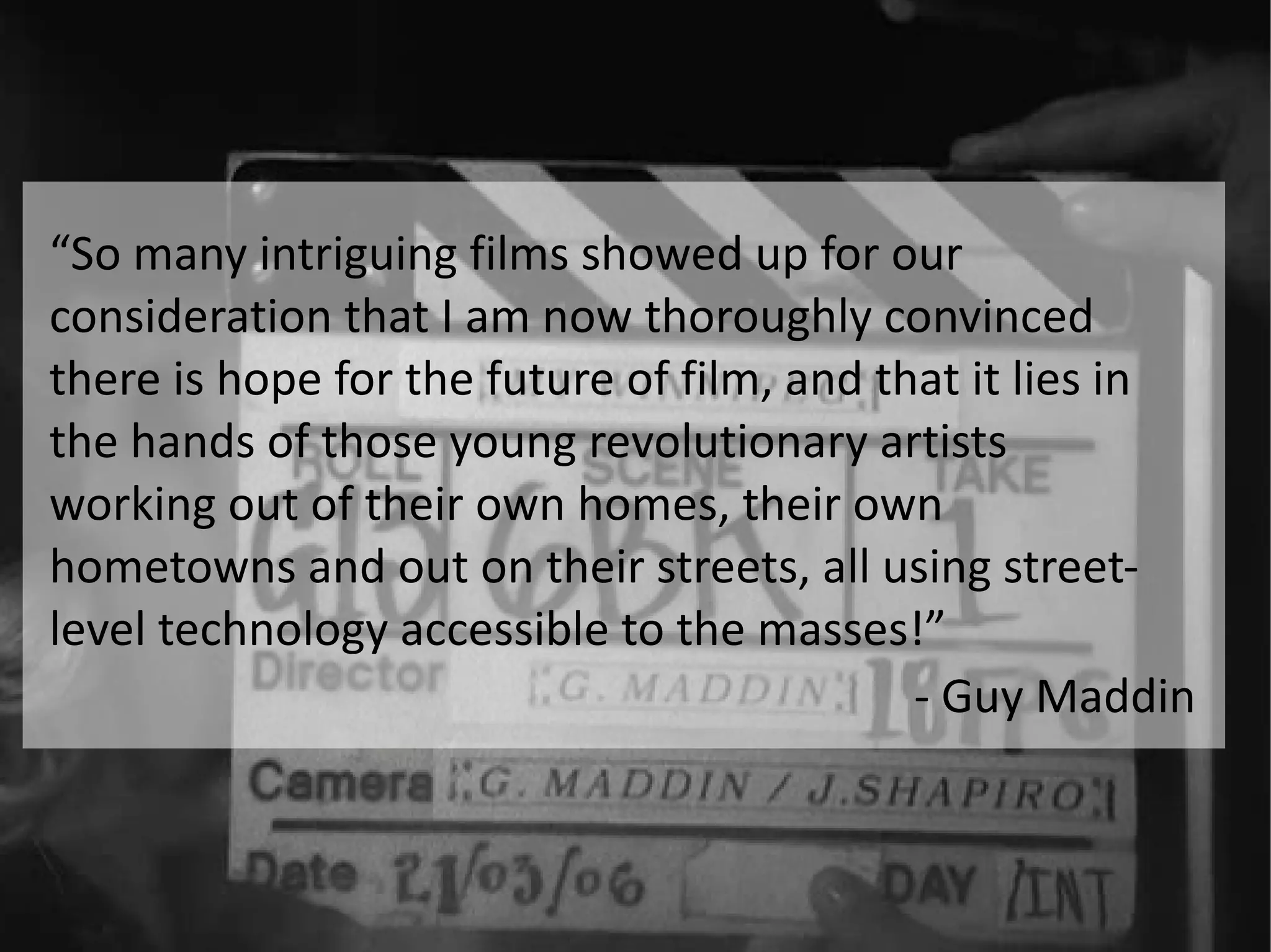“ So many intriguing films showed up for our consideration that I am now thoroughly convinced there is hope for the future of film, and that it lies in the hands of those young revolutionary artists working out of their own homes, their own hometowns and out on their streets, all using street-level technology accessible to the masses!” - Guy Maddin 