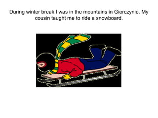 During winter break I was in the mountains in Gierczynie. My
           cousin taught me to ride a snowboard.
 
