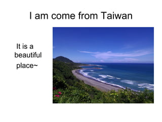 I am come from Taiwan
It is a
beautiful
place~
 