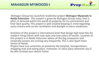 Mahagun Group has launched residential project Mahagun Mywoods in
Noida Extension . This project is given by Mahagun Group India, that is
often in demand within the world of property, for its commitment and
finer best quality. This project is well created keeping in mind regarding
vastu shastra and correct ventilation and daylight in every residences.
Architect of this project is international level that design high level fats for
modern living clients with new style and new colors of homes. Location of
this project is in Noida Extension where all the big companies and
corporate sectors are coming very frequently. This is also Sport town
Sector of Noida.
Project have nice amenities at proximity like hospital, transportation,
shopping mall and eating place. moreover, it's best place wherever you'll
be able to book your dream home.
MAHAGUN MYWOODS-I
 