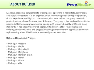 ABOUT BUILDER
Mahagun group is a conglomerate of companies operating in real estate, commercial
and hospitality sectors. It is an organization of zealous engineers and space planners,
rich in experience and high on commitment, that have helped the group to sustain
professional excellence for more than 4 decades. The group is founded on the motto to
usher a better tomorrow by providing people with improved quality of life and living
standards. It has already delivered approx.7.00 million sq.ft of residential space
covering about 4000 units and projects involving development of approx.18.50 million
sq.ft covering about 15000 units are currently under execution.
Delivered Residential Projects
• Mahagun Maestro
• Mahagun Maple
• Mahagun Metro Mall
• Mahagun Morpheus
• Mahagun Mension 1 & 2
• Mahagun Manor
• Mahagun Mosiac
• Mahagun Villa.
 