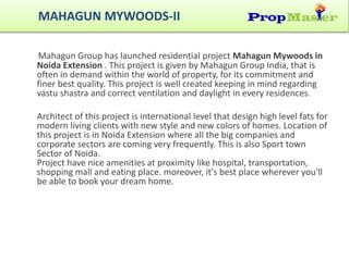 Mahagun Group has launched residential project Mahagun Mywoods in
Noida Extension . This project is given by Mahagun Group India, that is
often in demand within the world of property, for its commitment and
finer best quality. This project is well created keeping in mind regarding
vastu shastra and correct ventilation and daylight in every residences.
Architect of this project is international level that design high level fats for
modern living clients with new style and new colors of homes. Location of
this project is in Noida Extension where all the big companies and
corporate sectors are coming very frequently. This is also Sport town
Sector of Noida.
Project have nice amenities at proximity like hospital, transportation,
shopping mall and eating place. moreover, it's best place wherever you'll
be able to book your dream home.
MAHAGUN MYWOODS-II
 