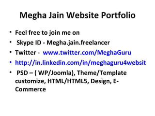 Megha Jain Website Portfolio
•   Feel free to join me on
•    Skype ID - Megha.jain.freelancer
•   Twitter - www.twitter.com/MeghaGuru
•   http://in.linkedin.com/in/meghaguru4websites
•    PSD – ( WP/Joomla), Theme/Template
    customize, HTML/HTML5, Design, E-
    Commerce
 