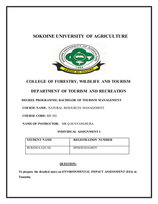 SOKOINE UNIVERSITY OF AGRICULTURE
COLLEGE OF FORESTRY, WILDLIFE AND TOURISM
DEPARTMENT OF TOURISM AND RECREATION
DEGREE PROGRAMME: BACHELOR OF TOURISM MANAGEMENT
COURSE NAME: NATURAL RESOURCES MANAGEMENT
COURSE CODE: RD 202
NAME OF INSTRUCTOR: MR Q.M NYANGHURA
INDIVIDUAL ASSIGNMENT 1
STUDENT NAME REGISTRATION NUMBER
RUKONA LUCAS BTM/D/2016/0039
QUESTION:
To prepare the detailed notes on ENVIRONMENTAL IMPACT ASSESSMENT (EIA) in
Tanzania.
 