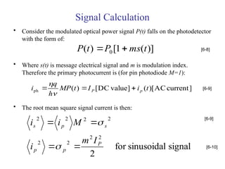 Signal Calculation
• Consider the modulated optical power signal P(t) falls on the photodetector
with the form of:
• Where s(t) is message electrical signal and m is modulation index.
Therefore the primary photocurrent is (for pin photodiode M=1):
• The root mean square signal current is then:
)]
(
1
[
)
( 0 t
ms
P
t
P 
 [6-8]
]
current
AC
)[
(
]
value
DC
[
)
(
ph t
i
I
t
MP
h
q
i p
P 




[6-9]
signal
sinusoidal
for
2
2
2
2
2
2
2
2
2
P
p
p
s
p
s
I
m
i
M
i
i






[6-9]
[6-10]
 