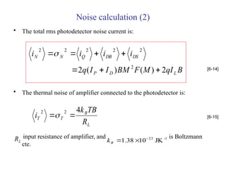 Noise calculation (2)
• The total rms photodetector noise current is:
• The thermal noise of amplifier connected to the photodetector is:
input resistance of amplifier, and is Boltzmann
cte.
B
qI
M
F
BM
I
I
q
i
i
i
i
L
D
P
DS
DB
Q
N
N
2
)
(
)
(
2 2
2
2
2
2
2







[6-14]
L
B
T
T
R
TB
k
i
4
2
2

 [6-15]
L
R -1
23
JK
10
38
.
1 


B
k
 