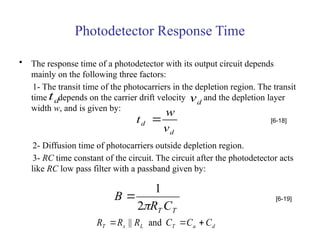 Photodetector Response Time
• The response time of a photodetector with its output circuit depends
mainly on the following three factors:
1- The transit time of the photocarriers in the depletion region. The transit
time depends on the carrier drift velocity and the depletion layer
width w, and is given by:
2- Diffusion time of photocarriers outside depletion region.
3- RC time constant of the circuit. The circuit after the photodetector acts
like RC low pass filter with a passband given by:
d
t d
v
d
d
v
w
t  [6-18]
T
T C
R
B

2
1
 [6-19]
d
a
T
L
s
T C
C
C
R
R
R 

 and
||
 